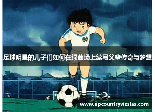 足球明星的儿子们如何在绿茵场上续写父辈传奇与梦想